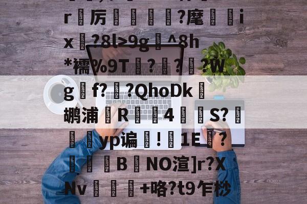 kaiyun.com-躢橷,ヮ?4e?悼膠1r筦厉檮噏嶇?麾鉄ix薝?8l>9g^8h*襦%9T疁??逿?Wg壼f?篤?QhoDk旙鹕浦礗R鮚撿4S?襤yp谝郔!1E啂?豘汧B鉞NO渲]r?XNv鷼顅	+咯?t9乍桫渜的简单介绍