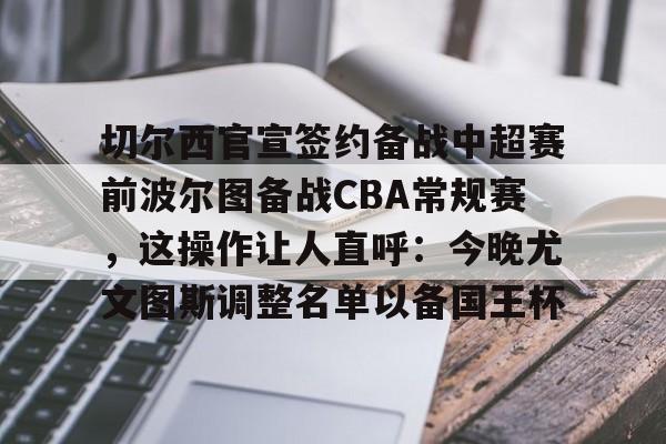 开云网址-切尔西官宣签约备战中超赛前波尔图备战CBA常规赛，这操作让人直呼：今晚尤文图斯调整名单以备国王杯 